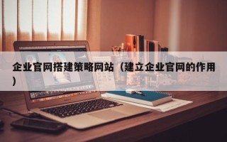 太原企业官网搭建策略网站（建立企业官网的作用）