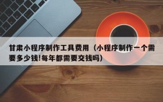 太原甘肃小程序制作工具费用（小程序制作一个需要多少钱!每年都需要交钱吗）