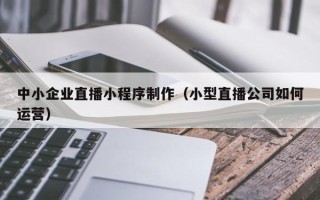 太原中小企业直播小程序制作（小型直播公司如何运营）