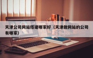 太原天津公司网站搭建哪家好（天津做网站的公司有哪家）