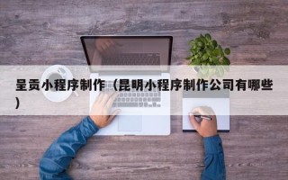 太原呈贡小程序制作（昆明小程序制作公司有哪些）