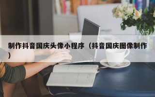 太原制作抖音国庆头像小程序（抖音国庆图像制作）