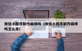 太原微信小程序制作麻烦吗（微信小程序制作麻烦吗怎么弄）