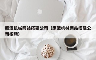 太原鹰潭机械网站搭建公司（鹰潭机械网站搭建公司招聘）