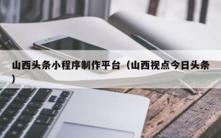 太原山西头条小程序制作平台（山西视点今日头条）